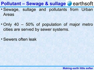 Making earth little softer
Pollutant – Sewage & sullage
• Sewage, sullage and pollutants from Urban
Areas
• Only 40 – 50% of population of major metro
cities are served by sewer systems.
• Sewers often leak
 