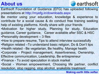 Making earth little softer
Earthsoft Foundation of Guidance (EFG) has uploaded following
presentations at http://myefg.in/downloads.aspx
Be mentor using your education, knowledge & experience to
contribute for a social cause & do conduct free training seeking
help of existing platforms. Kindly share with your friends
•Motivation for higher study, Planning for study, Education
guidance, Career guidance, Career available after SSC & HSC
•Personality development – 3 files
•How to prepare resume, Tips to attend interview successfully
•Religion related –To understand basic religion, Do & Don’t tips
•Health related - Be vegetarian, Be healthy, Manage health
•Corporate - Project management, Assertiveness, Ownership,
Effective communication, Leadership, Be entrepreneur
•Finance - To avoid speculation in stock market
•Social - Women empowerment, Choosing life partner, conflict
resolution, stop ragging, stop alcohol, snakebite treatment
About us
 