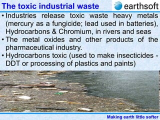 Making earth little softer
The toxic industrial waste
• Industries release toxic waste heavy metals
(mercury as a fungicide; lead used in batteries),
Hydrocarbons & Chromium, in rivers and seas
• The metal oxides and other products of the
pharmaceutical industry.
• Hydrocarbons toxic (used to make insecticides -
DDT or processing of plastics and paints)
 