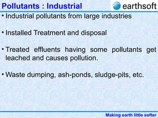 Making earth little softer
Pollutants : Industrial
• Industrial pollutants from large industries
• Installed Treatment and disposal
• Treated effluents having some pollutants get
leached and causes pollution.
• Waste dumping, ash-ponds, sludge-pits, etc.
 