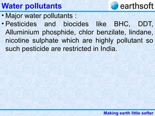 Making earth little softer
Water pollutants
• Major water pollutants :
• Pesticides and biocides like BHC, DDT,
Alluminium phosphide, chlor benzilate, lindane,
nicotine sulphate which are highly pollutant so
such pesticide are restricted in India.
 