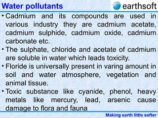 Making earth little softer
Water pollutants
• Cadmium and its compounds are used in
various industry they are cadmium acetate,
cadmium sulphide, cadmium oxide, cadmium
carbonate etc.
• The sulphate, chloride and acetate of cadmium
are soluble in water which leads toxicity.
• Floride is universally present in varing amount in
soil and water atmosphere, vegetation and
animal tissue.
• Toxic substance like cyanide, phenol, heavy
metals like mercury, lead, arsenic cause
damage to flora and fauna
 