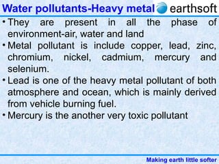 Making earth little softer
Water pollutants-Heavy metal
• They are present in all the phase of
environment-air, water and land
• Metal pollutant is include copper, lead, zinc,
chromium, nickel, cadmium, mercury and
selenium.
• Lead is one of the heavy metal pollutant of both
atmosphere and ocean, which is mainly derived
from vehicle burning fuel.
• Mercury is the another very toxic pollutant
 
