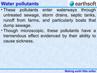 Making earth little softer
Water pollutants
• These pollutants enter waterways through
untreated sewage, storm drains, septic tanks,
runoff from farms, and particularly boats that
dump sewage.
• Though microscopic, these pollutants have a
tremendous effect evidenced by their ability to
cause sickness.
 