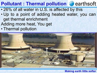 Making earth little softer
Pollutant : Thermal pollution
• 26% of all water in U.S. is affected by this
• Up to a point of adding heated water, you can
get thermal enrichment
Adding more heat, You get
• Thermal pollution
 