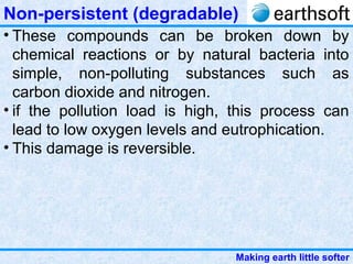 Making earth little softer
Non-persistent (degradable)
• These compounds can be broken down by
chemical reactions or by natural bacteria into
simple, non-polluting substances such as
carbon dioxide and nitrogen.
• if the pollution load is high, this process can
lead to low oxygen levels and eutrophication.
• This damage is reversible.
 