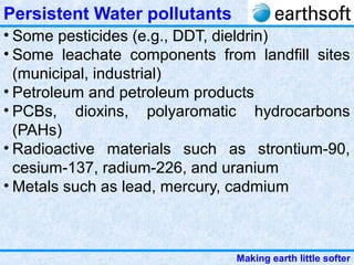 Making earth little softer
Persistent Water pollutants
• Some pesticides (e.g., DDT, dieldrin)
• Some leachate components from landfill sites
(municipal, industrial)
• Petroleum and petroleum products
• PCBs, dioxins, polyaromatic hydrocarbons
(PAHs)
• Radioactive materials such as strontium-90,
cesium-137, radium-226, and uranium
• Metals such as lead, mercury, cadmium
 