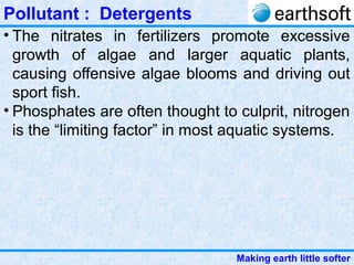 Making earth little softer
Pollutant : Detergents
• The nitrates in fertilizers promote excessive
growth of algae and larger aquatic plants,
causing offensive algae blooms and driving out
sport fish.
• Phosphates are often thought to culprit, nitrogen
is the “limiting factor” in most aquatic systems.
 