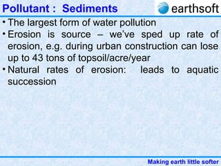 Making earth little softer
Pollutant : Sediments
• The largest form of water pollution
• Erosion is source – we’ve sped up rate of
erosion, e.g. during urban construction can lose
up to 43 tons of topsoil/acre/year
• Natural rates of erosion: leads to aquatic
succession
 
