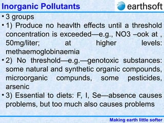 Making earth little softer
Inorganic Pollutants
• 3 groups
• 1) Produce no heavlth effects until a threshold
concentration is exceeded—e.g., NO3 –ook at ,
50mg/liter; at higher levels:
methaemoglobinaemia
• 2) No threshold—e.g.—genotoxic substances:
some natural and synthetic organic compounds,
microorganic compunds, some pesticides,
arsenic
• 3) Essential to diets: F, I, Se—absence causes
problems, but too much also causes problems
 