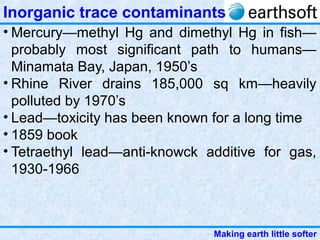 Making earth little softer
Inorganic trace contaminants
• Mercury—methyl Hg and dimethyl Hg in fish—
probably most significant path to humans—
Minamata Bay, Japan, 1950’s
• Rhine River drains 185,000 sq km—heavily
polluted by 1970’s
• Lead—toxicity has been known for a long time
• 1859 book
• Tetraethyl lead—anti-knowck additive for gas,
1930-1966
 