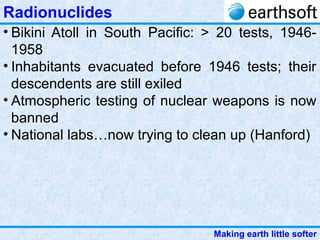 Making earth little softer
Radionuclides
• Bikini Atoll in South Pacific: > 20 tests, 1946-
1958
• Inhabitants evacuated before 1946 tests; their
descendents are still exiled
• Atmospheric testing of nuclear weapons is now
banned
• National labs…now trying to clean up (Hanford)
 