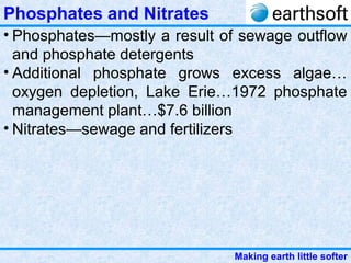 Making earth little softer
Phosphates and Nitrates
• Phosphates—mostly a result of sewage outflow
and phosphate detergents
• Additional phosphate grows excess algae…
oxygen depletion, Lake Erie…1972 phosphate
management plant…$7.6 billion
• Nitrates—sewage and fertilizers
 