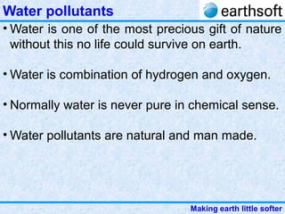 Making earth little softer
Water pollutants
• Water is one of the most precious gift of nature
without this no life could survive on earth.
• Water is combination of hydrogen and oxygen.
• Normally water is never pure in chemical sense.
• Water pollutants are natural and man made.
 