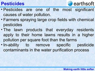 Making earth little softer
Pesticides
• Pesticides are one of the most significant
causes of water pollution.
• Farmers spraying large crop fields with chemical
pesticides
• The lawn products that everyday residents
apply to their home lawns results in a higher
pollution per square foot than the farms
• In-ability to remove specific pesticide
contaminants in the water purification process
 