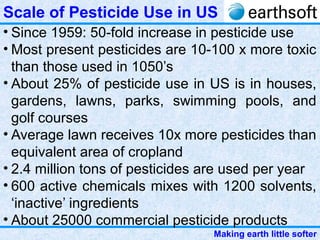 Making earth little softer
Scale of Pesticide Use in US
• Since 1959: 50-fold increase in pesticide use
• Most present pesticides are 10-100 x more toxic
than those used in 1050’s
• About 25% of pesticide use in US is in houses,
gardens, lawns, parks, swimming pools, and
golf courses
• Average lawn receives 10x more pesticides than
equivalent area of cropland
• 2.4 million tons of pesticides are used per year
• 600 active chemicals mixes with 1200 solvents,
‘inactive’ ingredients
• About 25000 commercial pesticide products
 