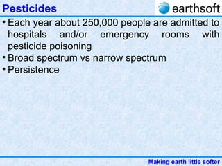 Making earth little softer
Pesticides
• Each year about 250,000 people are admitted to
hospitals and/or emergency rooms with
pesticide poisoning
• Broad spectrum vs narrow spectrum
• Persistence
 
