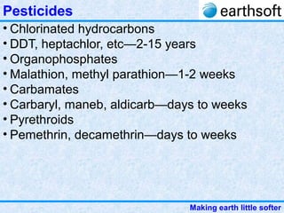 Making earth little softer
Pesticides
• Chlorinated hydrocarbons
• DDT, heptachlor, etc—2-15 years
• Organophosphates
• Malathion, methyl parathion—1-2 weeks
• Carbamates
• Carbaryl, maneb, aldicarb—days to weeks
• Pyrethroids
• Pemethrin, decamethrin—days to weeks
 