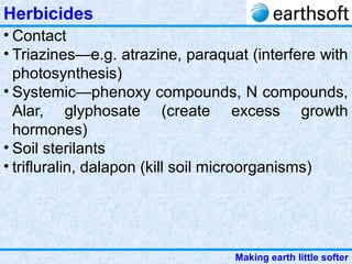 Making earth little softer
Herbicides
• Contact
• Triazines—e.g. atrazine, paraquat (interfere with
photosynthesis)
• Systemic—phenoxy compounds, N compounds,
Alar, glyphosate (create excess growth
hormones)
• Soil sterilants
• trifluralin, dalapon (kill soil microorganisms)
 