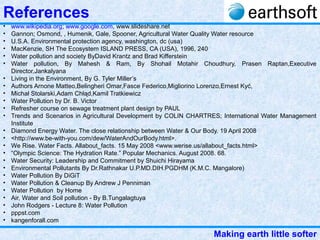 Making earth little softer
References
• www.wikipedia.org; www.google.com, www.slideshare.net
• Gannon; Osmond, , Humenik, Gale, Spooner, Agricultural Water Quality Water resource
• U.S.A. Environmental protection agency, washington, dc (usa)
• MacKenzie, SH The Ecosystem ISLAND PRESS, CA (USA), 1996, 240
• Water pollution and society ByDavid Krantz and Brad Kifferstein
• Water pollution, By Mahesh & Ram, By Shohail Motahir Choudhury, Prasen Raptan,Executive
Director,Jankalyana
• Living in the Environment, By G. Tyler Miller’s
• Authors Arnone Matteo,Belingheri Omar,Fasce Federico,Migliorino Lorenzo,Ernest Kyć,
• Michał Stolarski,Adam Chłąd,Kamil Tratkiewicz
• Water Pollution by Dr. B. Victor
• Refresher course on sewage treatment plant design by PAUL
• Trends and Scenarios in Agricultural Development by COLIN CHARTRES; International Water Management
Institute
• Diamond Energy Water. The close relationship between Water & Our Body. 19 April 2008
• <http://www.be-with-you.com/dew/WaterAndOurBody.html>.
• We Rise. Water Facts. Allabout_facts. 15 May 2008 <www.werise.us/allabout_facts.html>
• “Olympic Science: The Hydration Rate.” Popular Mechanics. August 2008. 68.
• Water Security: Leadership and Commitment by Shuichi Hirayama
• Environmental Pollutants By Dr.Rathnakar U.P.MD.DIH.PGDHM (K.M.C. Mangalore)
• Water Pollution By DiGiT
• Water Pollution & Cleanup By Andrew J Penniman
• Water Pollution by Home
• Air, Water and Soil pollution - By B.Tungalagtuya
• John Rodgers - Lecture 8: Water Pollution
• pppst.com
• kangenforall.com
 