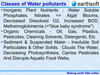 Making earth little softer
Classes of Water pollutants
• Inorganic Plant Nutrients : Water Soluble
Phosphates, Nitrates => Algal Blooms,
Decreased Dissolved O2, Increased BOD,
Methemoglobinemia (="blue baby syndrome")
• Organic Chemicals - Oil, Gas, Plastics,
Pesticides, Cleaning Solvents, Detergents, Etc.
• Sediment & Suspended Mater - Insoluble Soil
Particulates & Other Solids. Clouds The Water,
Decreasing Photosynthesis, Carries Pesticides
And Disrupts Aquatic Food Webs.
 