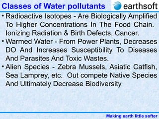 Making earth little softer
Classes of Water pollutants
• Radioactive Isotopes - Are Biologically Amplified
To Higher Concentrations In The Food Chain.
Ionizing Radiation & Birth Defects, Cancer.
• Warmed Water - From Power Plants, Decreases
DO And Increases Susceptibility To Diseases
And Parasites And Toxic Wastes.
• Alien Species - Zebra Mussels, Asiatic Catfish,
Sea Lamprey, etc. Out compete Native Species
And Ultimately Decrease Biodiversity
 