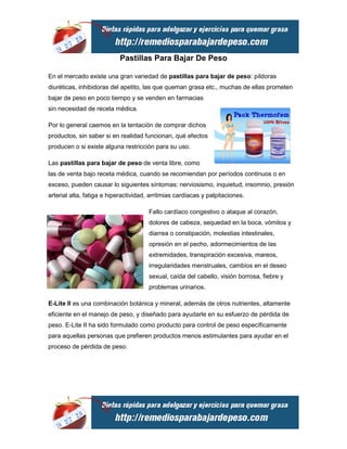 Pastillas Para Bajar De Peso

En el mercado existe una gran variedad de pastillas para bajar de peso: píldoras
diuréticas, inhibidoras del apetito, las que queman grasa etc., muchas de ellas prometen
bajar de peso en poco tiempo y se venden en farmacias
sin necesidad de receta médica.

Por lo general caemos en la tentación de comprar dichos
productos, sin saber si en realidad funcionan, qué efectos
producen o si existe alguna restricción para su uso.

Las pastillas para bajar de peso de venta libre, como
las de venta bajo receta médica, cuando se recomiendan por períodos continuos o en
exceso, pueden causar lo siguientes síntomas: nerviosismo, inquietud, insomnio, presión
arterial alta, fatiga e hiperactividad, arritmias cardíacas y palpitaciones.

                                       Fallo cardíaco congestivo o ataque al corazón,
                                       dolores de cabeza, sequedad en la boca, vómitos y
                                       diarrea o constipación, molestias intestinales,
                                       opresión en el pecho, adormecimientos de las
                                       extremidades, transpiración excesiva, mareos,
                                       irregularidades menstruales, cambios en el deseo
                                       sexual, caída del cabello, visión borrosa, fiebre y
                                       problemas urinarios.

E-Lite II es una combinación botánica y mineral, además de otros nutrientes, altamente
eficiente en el manejo de peso, y diseñado para ayudarle en su esfuerzo de pérdida de
peso. E-Lite II ha sido formulado como producto para control de peso específicamente
para aquellas personas que prefieren productos menos estimulantes para ayudar en el
proceso de pérdida de peso.
 