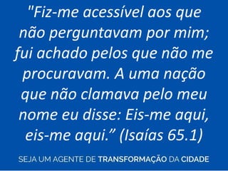 "Fiz-me acessível aos que
não perguntavam por mim;
fui achado pelos que não me
procuravam. A uma nação
que não clamava pelo meu
nome eu disse: Eis-me aqui,
eis-me aqui.” (Isaías 65.1)
 