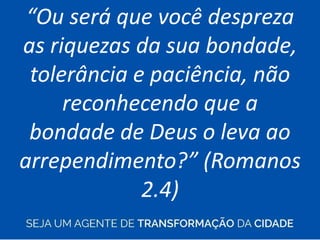 “Ou será que você despreza
as riquezas da sua bondade,
tolerância e paciência, não
reconhecendo que a
bondade de Deus o leva ao
arrependimento?” (Romanos
2.4)
 