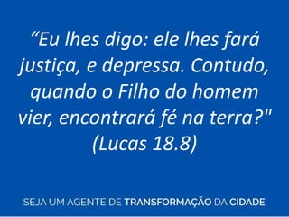 “Eu lhes digo: ele lhes fará
justiça, e depressa. Contudo,
quando o Filho do homem
vier, encontrará fé na terra?"
(Lucas 18.8)
 