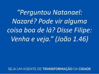 “Perguntou Natanael:
Nazaré? Pode vir alguma
coisa boa de lá? Disse Filipe:
Venha e veja.” (João 1.46)
 