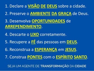 1. Declare a VISÃO DE DEUS sobre a cidade.
2. Preserve o AMBIENTE DA GRAÇA de Deus.
3. Desenvolva OPORTUNIDADES de
ARREPENDIMENTO.
4. Descarte o LIXO corretamente.
5. Recupere a FÉ das pessoas em DEUS.
6. Reconstrua a ESPERANÇA em JESUS.
7. Construa PONTES com o ESPÍRITO SANTO.
 