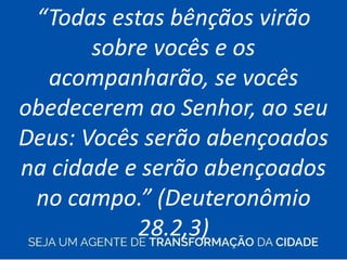 “Todas estas bênçãos virão
sobre vocês e os
acompanharão, se vocês
obedecerem ao Senhor, ao seu
Deus: Vocês serão abençoados
na cidade e serão abençoados
no campo.” (Deuteronômio
28.2,3)
 
