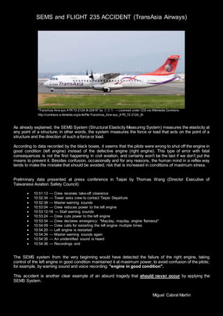 SEMS and FLIGHT 235 ACCIDENT (TransAsia Airways)
As already explained, the SEMS System (Structural Elasticity Measuring System) measures the elasticity at
any point of a structure; in other words, the system measures the force or load that acts on the point of a
structure and the direction of such a force or load.
According to data recorded by the black boxes, it seems that the pilots were wrong to shut off the engine in
good condition (left engine) instead of the defective engine (right engine). This type of error with fatal
consequences is not the first happening in civil aviation, and certainly won't be the last if we don’t put the
means to prevent it. Besides confusion, occasionally and for any reasons, the human mind in a reflex way
tends to make the mistake that should be avoided; risk that is increased in conditions of maximum stress.
Preliminary data presented at press conference in Taipei by Thomas Wang (Director Executive of
Taiwanese Aviation Safety Council):
 10:51:13 — Crew receives take-off clearance
 10:52:34 — Tower asks crew to contact Taipei Departure
 10:52:38 — Master warning sounds
 10:53:04 — Crew reduces power to the left engine
 10:53:12-18 — Stall warning sounds
 10:53:24 — Crew cuts power to the left engine
 10:53:34 — Crew declares emergency: "Mayday, mayday, engine flameout"
 10:54:09 — Crew calls for restarting the left engine multiple times
 10:54:20 — Left engine is restarted
 10:54:34 — Master warning sounds again
 10:54:35 — An unidentified sound is heard
 10:54:36 — Recordings end
The SEMS system from the very beginning would have detected the failure of the right engine, taking
control of the left engine in good condition maintained it at maximum power, to avoid confusion of the pilots;
for example, by warning sound and voice recording: "engine in good condition".
This accident is another clear example of an absurd tragedy that should never occur by applying the
SEMS System.
Miguel Cabral Martín
"TransAsia Airw ays ATR 72-212A B-22816" by 玄史生 → Licensed under CC0 via Wikimedia Commons
http://commons.w ikimedia.org/w iki/File:TransAsia_Airw ays_ATR_72-212A_B-
 