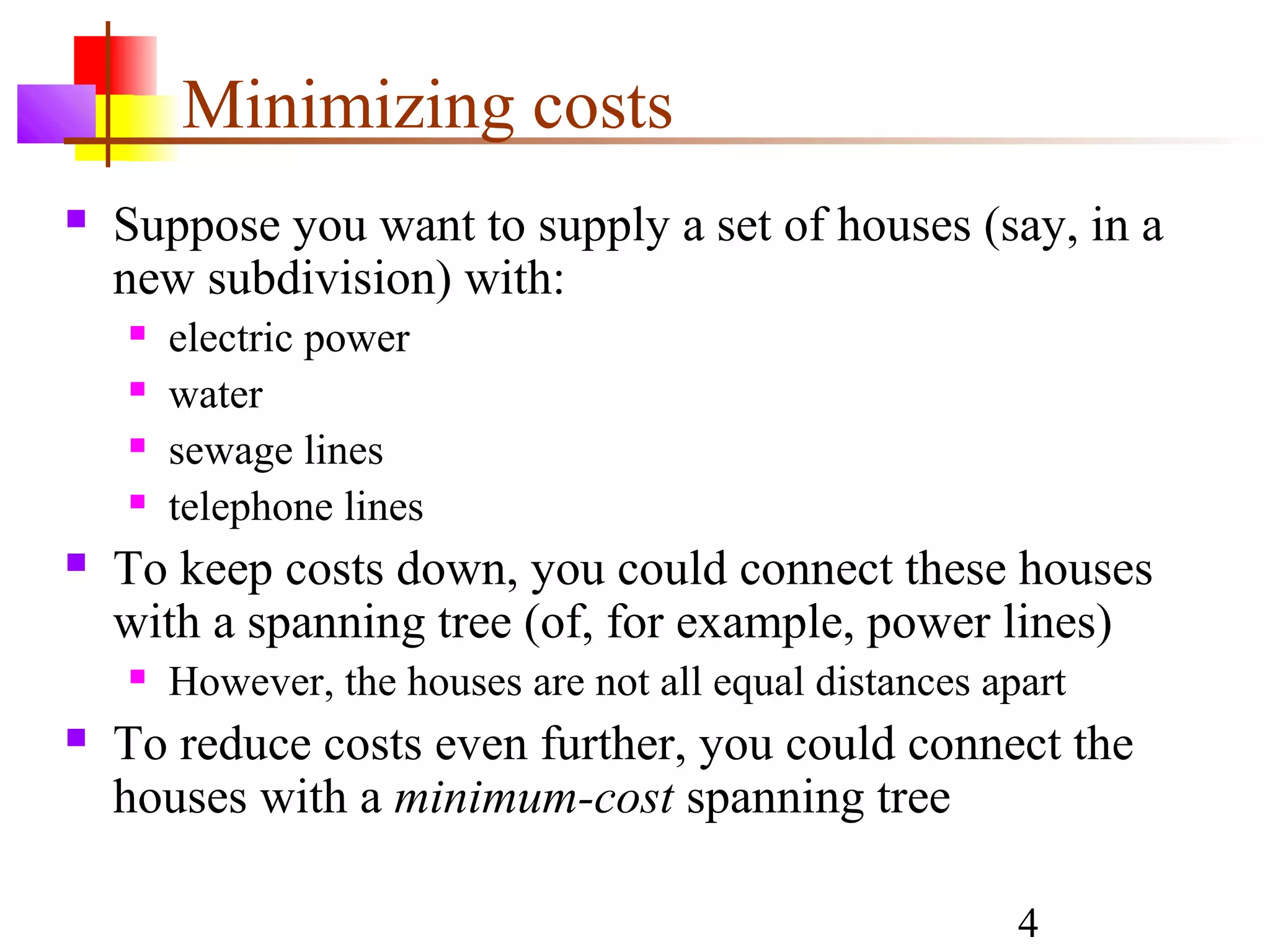 Minimizing costs
   Suppose you want to supply a set of houses (say, in a
    new subdivision) with:
       electric power
       water
       sewage lines
       telephone lines
   To keep costs down, you could connect these houses
    with a spanning tree (of, for example, power lines)
       However, the houses are not all equal distances apart
   To reduce costs even further, you could connect the
    houses with a minimum-cost spanning tree

                                                          4
 
