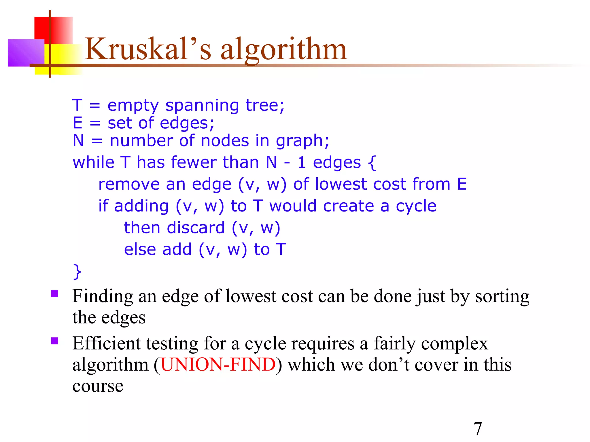 Kruskal’s algorithm
    T = empty spanning tree;
    E = set of edges;
    N = number of nodes in graph;
    while T has fewer than N - 1 edges {
       remove an edge (v, w) of lowest cost from E
       if adding (v, w) to T would create a cycle
           then discard (v, w)
           else add (v, w) to T
    }
   Finding an edge of lowest cost can be done just by sorting
    the edges
   Efficient testing for a cycle requires a fairly complex
    algorithm (UNION-FIND) which we don’t cover in this
    course

                                                      7
 