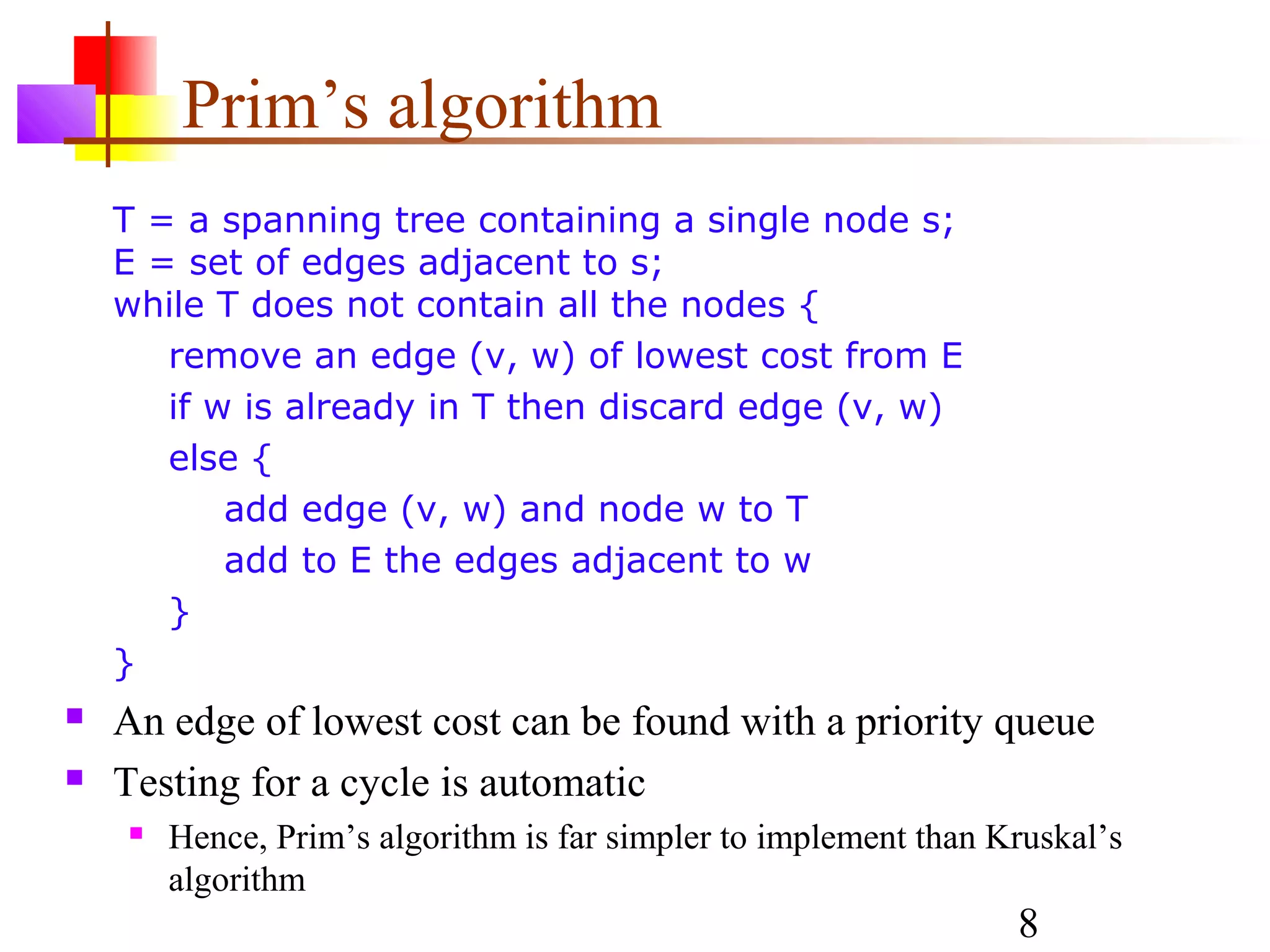 Prim’s algorithm
    T = a spanning tree containing a single node s;
    E = set of edges adjacent to s;
    while T does not contain all the nodes {
       remove an edge (v, w) of lowest cost from E
       if w is already in T then discard edge (v, w)
       else {
           add edge (v, w) and node w to T
           add to E the edges adjacent to w
       }
    }
   An edge of lowest cost can be found with a priority queue
   Testing for a cycle is automatic
       Hence, Prim’s algorithm is far simpler to implement than Kruskal’s
        algorithm
                                                                  8
 