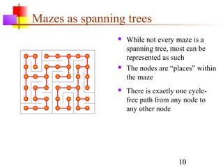 Mazes as spanning trees
                   While not every maze is a
                    spanning tree, most can be
                    represented as such
                   The nodes are “places” within
                    the maze
                   There is exactly one cycle-
                    free path from any node to
                    any other node




                                     10
 