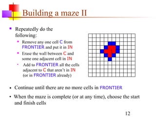 Building a maze II
   Repeatedly do the
    following:
        Remove any one cell C from
         FRONTIER and put it in IN
        Erase the wall between C and
         some one adjacent cell in IN
         Add to FRONTIER all the cells
          adjacent to C that aren’t in IN
          (or in FRONTIER already)

•   Continue until there are no more cells in FRONTIER
• When the maze is complete (or at any time), choose the start
  and finish cells

                                                         12
 