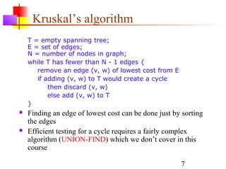 Kruskal’s algorithm
    T = empty spanning tree;
    E = set of edges;
    N = number of nodes in graph;
    while T has fewer than N - 1 edges {
       remove an edge (v, w) of lowest cost from E
       if adding (v, w) to T would create a cycle
           then discard (v, w)
           else add (v, w) to T
    }
   Finding an edge of lowest cost can be done just by sorting
    the edges
   Efficient testing for a cycle requires a fairly complex
    algorithm (UNION-FIND) which we don’t cover in this
    course

                                                      7
 