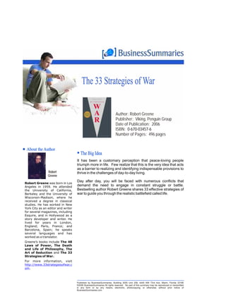 The 33 Strategies of War

                                                                        Author: Robert Greene
                                                                        Publisher: Viking, Penguin Group
                                                                        Date of Publication: 2006
                                                                        ISBN: 0-670-03457-6
                                                                        Number of Pages: 496 pages


 About the Author
                                       The Big Idea
                                    It has been a customary perception that peace-loving people
                                    triumph more in life. Few realize that this is the very idea that acts
                                    as a barrier to realizing and identifying indispensable provisions to
                Robert              thrive in the challenge