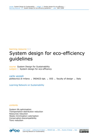 course System Design for Sustainability . subject 3. System design for eco-efficency .
learning resource 3.3 System design for eco-efficiency guidelines . year 2007-2008




learning resource 3.3

System design for eco-efficiency
guidelines
course System Design for Sustainability
subject 3. System design for eco-efficency


carlo vezzoli
politecnico di milano . INDACO dpt. . DIS . faculty of design . Italy


Learning Network on Sustainability




contents

System life optimisation
Transportation-distribution reduction
Resources reduction
Waste minimisation-valorisation
Conservation-biocompatibility
Toxic reduction




                    carlo vezzoli . politecnico di milano . INDACO dpt. . DIS . faculty of design . italy
                    Learning Network on Sustainability
 