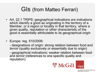 GIs  (from Matteo Ferrari) Art. 22.1 TRIPS: geographical indications are indications which identify a good as originating in the territory of a Member, or a region or locality in that territory, where a given quality, reputation or other characteristic of the good is essentially attributable to its geographical origin Europe: reg. 510/2006: - designations of origin: strong relation between food and  terroir  (quality exclusively or essentially due to origin) - geographical indications: weaker relation between food and  terroir  (references to one specific quality and reputation) 
