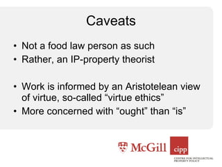 Caveats Not a food law person as such Rather, an IP-property theorist Work is informed by an Aristotelean view of virtue, so-called “virtue ethics” More concerned with “ought” than “is” 