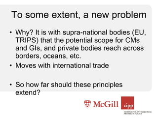 To some extent, a new problem Why? It is with supra-national bodies (EU, TRIPS) that the potential scope for CMs and GIs, and private bodies reach across borders, oceans, etc. Moves with international trade So how far should these principles extend? 
