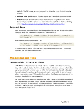 · ActiveX, PHP, ASP. Any programming code will be stripped by email clients for security 
Page 10 of 12 
reasons. 
· Images as bullet points (Outlook 2007 and beyond won’t render the bullet point images.) 
· Embedded video. It won’t work in almost all email clients, except Apple email clients. 
However if you would like to learn how to simulate embedded videos, check out this blog 
entry: http://www.pinpointe.com/blog/embedding-video-in-email-overview 
Setting Link Colors 
Some email clients will overwrite your link colors with their defaults, and you can avoid this by 
taking two steps. First, set a default color for each link inline like so: 
<a href="http://somesite.com/" style="color:#ff00ff">this 
is a link</a> 
Next, add a redundant span inside the a tag. 
<a href="http://somesite.com/" style="color:#ff00ff"><span 
style="color:#ff00ff">this is a link</span></a> 
To some this may be overkill, but if link color is important to your design then a superfluous 
span is the best way to achieve consistency. 
Miscellaneous Tips 
Use MIME to Send Text AND HTML Versions 
MIME (Multipart alternative format) embeds both text and HTM within the same message, 
along with a header indicating that the content is multipart. Intelligent browsers will select the 
appropriate version of your email based on either their abilities (or lack thereof), or based on 
the recipient’s preference (e.g. – preference to only receive text emails). So text-only readers 
will see a text rendering and HTML capable clients will see the HTML version (subject to all the 
limitations described in the preceding pages). 
TIP: Spam filters will increase your spam score (i.e., make it worse) if you do not include a text 
and HTML version of your email. About 15% of all people still set their preferences to display 
only Text emails (for security reasons), so don’t ignore them. Always include a TEXT version of 
your email – virtually all email marketing products like Pinpointe allow you to create the TEXT 
and HTML versions of your email. 
 