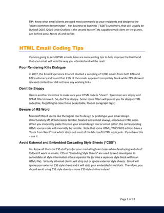 TIP: Know what email clients are used most commonly by your recipients and design to the 
‘lowest common denominator’. For Business to Business (“B2B”) customers, that will usually be 
Outlook 2007 /2010 since Outlook is the second least HTML-capable email client on the planet, 
just behind Lotus Notes v6 and earlier. 
Page 2 of 12 
HTML Email Coding Tips 
If you’re going to send HTML emails, here are some coding tips to help improve the likelihood 
that your email will look the way you intended and will be read. 
Poor Rendering Kills Dialogue 
In 2007, the Email Experience Council studied a sampling of 1,000 emails from both B2B and 
B2C customers and found that 21% of the emails appeared completely blank while 28% showed 
relevant content but did not have any working links. 
Don’t Be Sloppy 
Here is another incentive to make sure your HTML code is “clean”. Spammers are sloppy and 
SPAM filters know it. So, don’t be sloppy. Some spam filters will punish you for sloppy HTML 
code (like, forgetting to close those pesky table, font or paragraph tags.) 
Beware of MS Word 
Microsoft Word seems like the logical tool to design or prototype your email design. 
Unfortunately MS Word creates terrible, bloated and almost always, erroneous HTML code. 
When you innocently paste this into your email design tool or email editor, the corresponding 
HTML source code will invariably be terrible. Note that some HTML / WYSIWYG editors have a 
‘Paste from Word’ tool which strips out most of the Microsoft HTML code junk. If you have this 
– use it. 
Avoid External and Embedded Cascading Style Sheets (“CSS”) 
You know all that cool CSS stuff you (or your marketing team) uses when developing websites? 
It doesn’t work in emails. CSS or “Cascading Style Sheets” are used by web developers to 
consolidate all style information into a separate file (or into a separate style block within an 
HTML file). Virtually all email clients will strip out or ignore external style sheets. Gmail will 
ignore your external CSS style sheet and it will strip your embedded style block. Therefore, you 
should avoid using CSS style sheets – move CSS styles inline instead. 
 