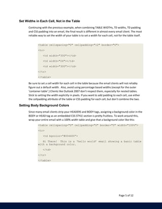 Page 5 of 12 
Set Widths in Each Cell, Not in the Table 
Continuing with the previous example, when combining TABLE WIDTHs, TD widths, TD padding 
and CSS padding into an email, the final result is different in almost every email client. The most 
reliable way to set the width of your table is to set a width for each cell, not for the table itself. 
<table cellspacing="0" cellpadding="12" border="0"> 
<tr> 
<td width="300"></td> 
<td width="24"></td> 
<td width="300"></td> 
</tr> 
</table> 
Be sure to set a cell width for each cell in the table because the email clients will not reliably 
figure out a default width. Also, avoid using percentage based widths (except for the outer 
‘container table’.) Clients like Outlook 2007 don’t respect them, especially for nested tables. 
Stick to setting the width explicitly in pixels. If you want to add padding to each cell, use either 
the cellpadding attribute of the table or CSS padding for each cell, but don’t combine the two. 
Setting Body Background Colors 
Since many email clients strip your HEADERS and BODY tags, assigning a background color in the 
BODY or HEAD tag as an embedded CSS STYLE section is pretty fruitless. To work around this, 
wrap your entire email with a 100% width table and give that a background color like this: 
<table cellspacing="0" cellpadding="0" border="0" width="100%"> 
<tr> 
<td bgcolor=”#004400”> 
Hi There! This is a ‘hello world’ email showing a basic table 
with a background color. 
</td> 
</tr> 
</table> 
 