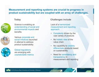 Measurement and reporting systems are crucial to progress in
product sustainability but are coupled with an array of challenges.
Challenges include
Lack of a harmonized
measurement and reporting
approach:
•! Complexity driven by the
vast variety of products
•! No holistic view of the
value chain
•! No capability to credibly
differentiate products based
on sustainability
•! Need for consistency and
transparency in
measurement and reporting
Science is enabling an
understanding of social and
environmental impacts and
benefits
Global regulations
are emerging with
unpredictable metrics
Today
Various corporate and
social initiatives launched
in attempt to address
product sustainability
 