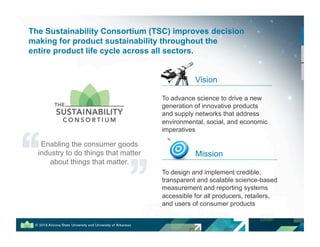Vision
To advance science to drive a new
generation of innovative products
and supply networks that address
environmental, social, and economic
imperatives
Mission
To design and implement credible,
transparent and scalable science-based
measurement and reporting systems
accessible for all producers, retailers,
and users of consumer products
The Sustainability Consortium (TSC) improves decision
making for product sustainability throughout the
entire product life cycle across all sectors.
Enabling the consumer goods
industry to do things that matter
about things that matter.
 